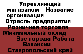 Управляющий магазином › Название организации ­ ProffLine › Отрасль предприятия ­ Розничная торговля › Минимальный оклад ­ 35 000 - Все города Работа » Вакансии   . Ставропольский край,Лермонтов г.